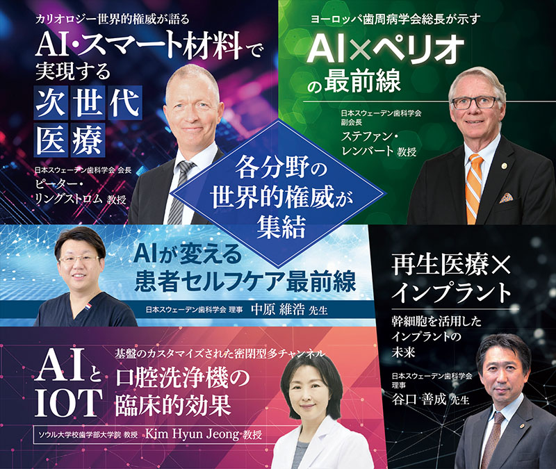 各分社の世界的権威が終結！①カリオロジー世界的権威が語るAI・スマート材料で実現する次世代医療　ピーター・リングストロム教授　②ヨーロッパ歯周病学会総長が示すAI×ペリオの最前線 ステファン・レンバート教授 ③AIが買える患者セルフケア最前線 中原維浩先生 ④《AIとIOT》基盤のカスタマイズされた密閉型多チャンネル口腔洗浄機の臨床的効果 Kim Hyun Jeong教授 ⑤再生医療×インプラント 幹細胞を活用したインプラントの未来 谷口善成